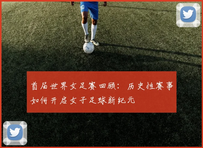 首届世界女足赛回顾:历史性赛事如何开启女子足球新纪元