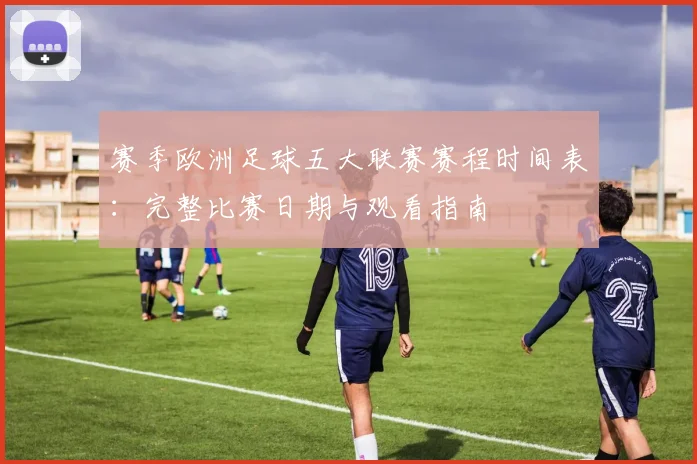 赛季欧洲足球五大联赛赛程时间表：完整比赛日期与观看指南