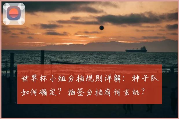 世界杯小组分档规则详解：种子队如何确定？抽签分档有何玄机？