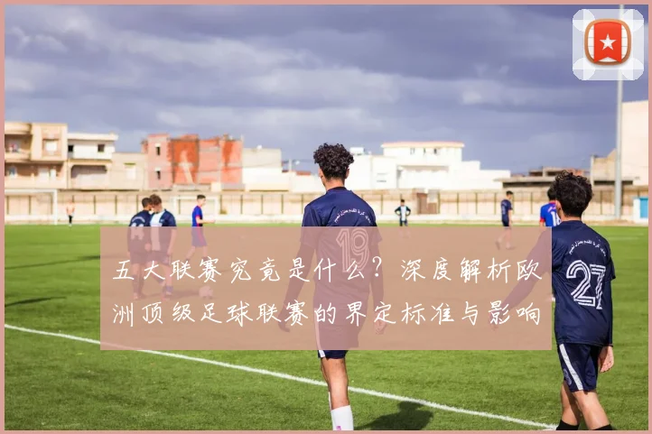 五大联赛究竟是什么？深度解析欧洲顶级足球联赛的界定标准与影响力