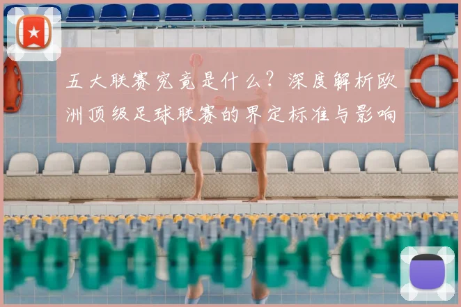 五大联赛究竟是什么?深度解析欧洲顶级足球联赛的界定标准与影响力