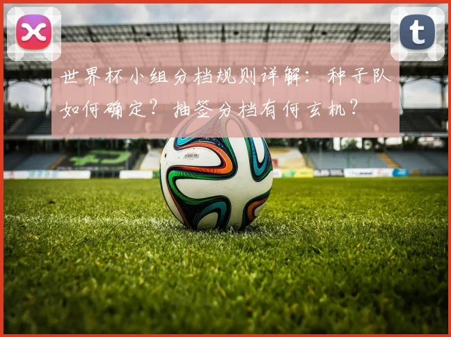 世界杯小组分档规则详解:种子队如何确定?抽签分档有何玄机?