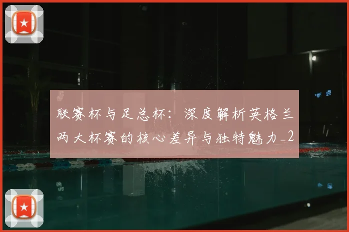联赛杯与足总杯:深度解析英格兰两大杯赛的核心差异与独特魅力_20260614134029