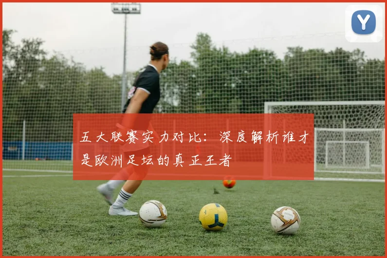 五大联赛实力对比:深度解析谁才是欧洲足坛的真正王者