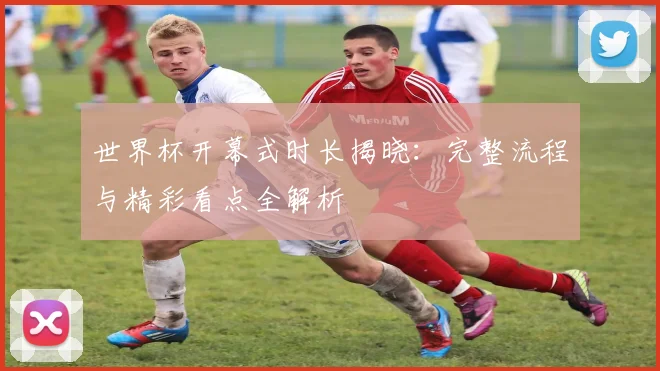 世界杯开幕式时长揭晓:完整流程与精彩看点全解析